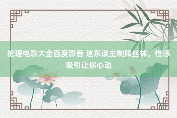 伦理电影大全百度影音 迷东谈主制服丝袜，性感吸引让你心动