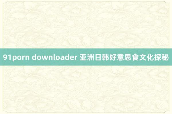 91porn downloader 亚洲日韩好意思食文化探秘