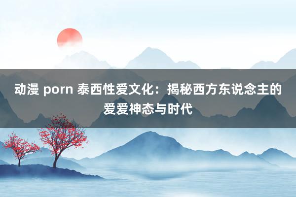 动漫 porn 泰西性爱文化：揭秘西方东说念主的爱爱神态与时代