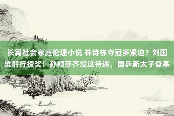 长篇社会家庭伦理小说 林诗栋夺冠多紧迫？刘国梁躬行授奖！孙颖莎齐没这待遇，国乒新太子登基