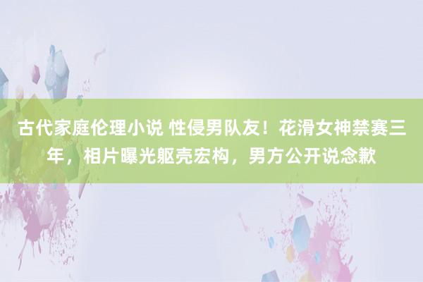 古代家庭伦理小说 性侵男队友！花滑女神禁赛三年，相片曝光躯壳宏构，男方公开说念歉