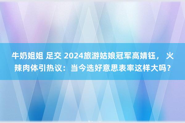 牛奶姐姐 足交 2024旅游姑娘冠军高婧钰， 火辣肉体引热议：当今选好意思表率这样大吗？