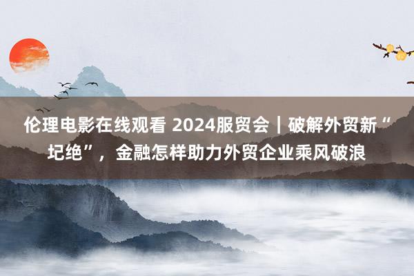 伦理电影在线观看 2024服贸会｜破解外贸新“圮绝”，金融怎样助力外贸企业乘风破浪