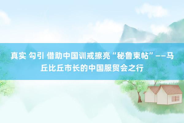 真实 勾引 借助中国训戒擦亮“秘鲁柬帖”——马丘比丘市长的中国服贸会之行