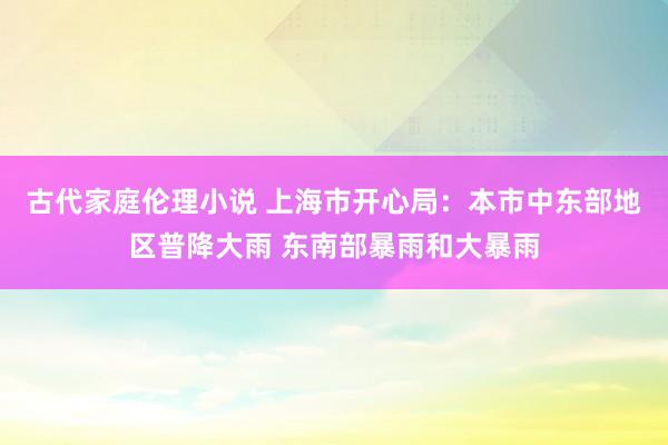 古代家庭伦理小说 上海市开心局：本市中东部地区普降大雨 东南部暴雨和大暴雨