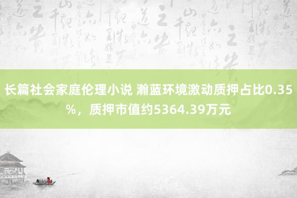 长篇社会家庭伦理小说 瀚蓝环境激动质押占比0.35%，质押市值约5364.39万元