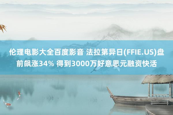 伦理电影大全百度影音 法拉第异日(FFIE.US)盘前飙涨34% 得到3000万好意思元融资快活