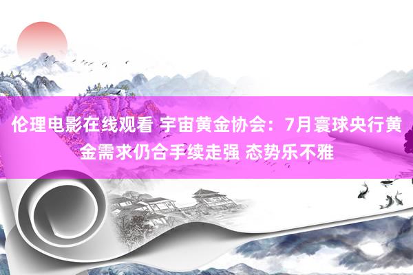 伦理电影在线观看 宇宙黄金协会：7月寰球央行黄金需求仍合手续走强 态势乐不雅