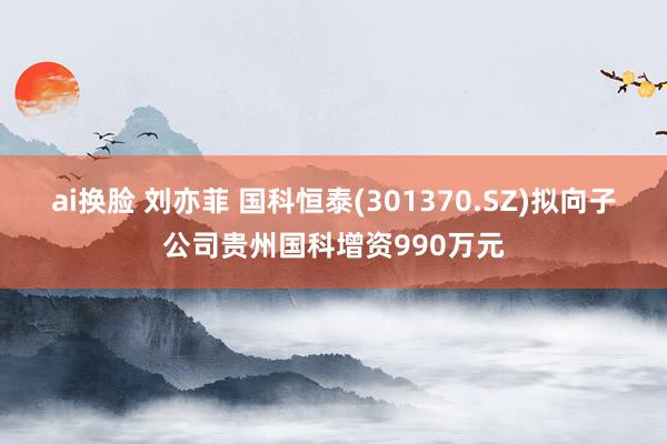 ai换脸 刘亦菲 国科恒泰(301370.SZ)拟向子公司贵州国科增资990万元