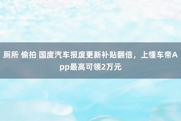 厕所 偷拍 国度汽车报废更新补贴翻倍，上懂车帝App最高可领2万元