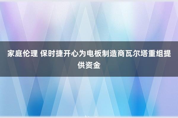 家庭伦理 保时捷开心为电板制造商瓦尔塔重组提供资金