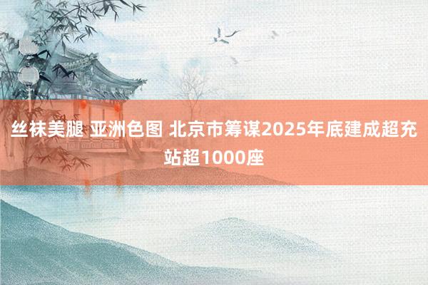 丝袜美腿 亚洲色图 北京市筹谋2025年底建成超充站超1000座