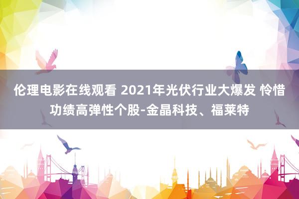 伦理电影在线观看 2021年光伏行业大爆发 怜惜功绩高弹性个股-金晶科技、福莱特