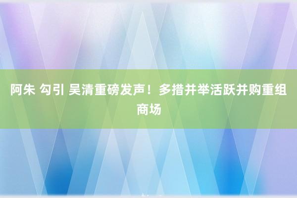 阿朱 勾引 吴清重磅发声！多措并举活跃并购重组商场