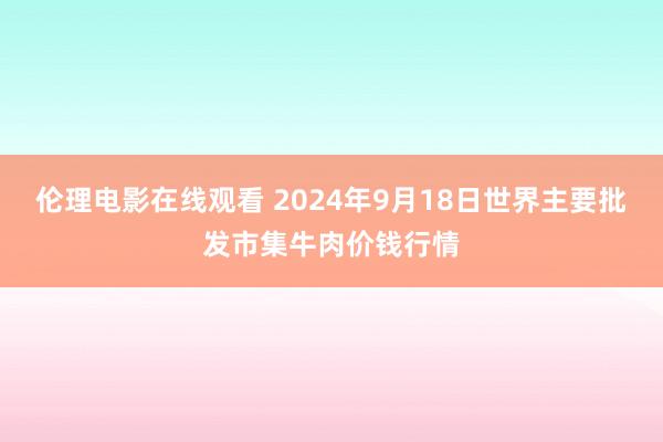 伦理电影在线观看 2024年9月18日世界主要批发市集牛肉价钱行情