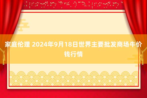 家庭伦理 2024年9月18日世界主要批发商场牛价钱行情