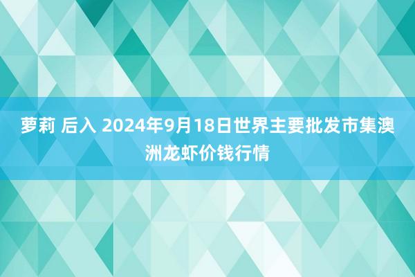 萝莉 后入 2024年9月18日世界主要批发市集澳洲龙虾价钱行情