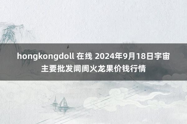 hongkongdoll 在线 2024年9月18日宇宙主要批发阛阓火龙果价钱行情