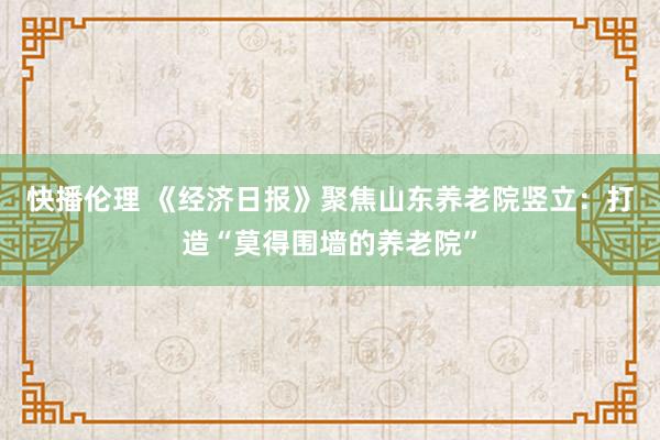 快播伦理 《经济日报》聚焦山东养老院竖立：打造“莫得围墙的养老院”