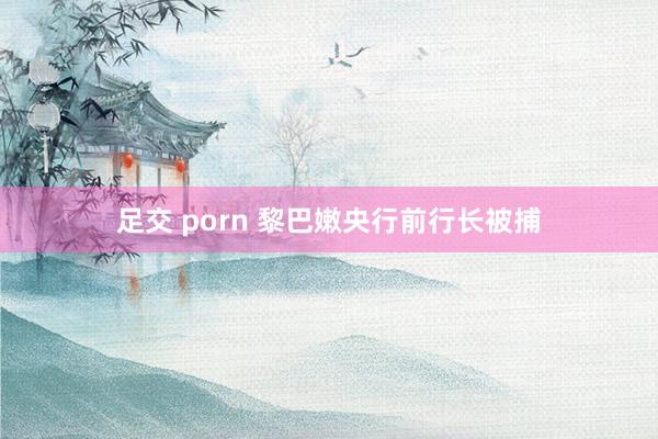 足交 porn 黎巴嫩央行前行长被捕