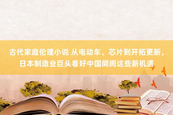 古代家庭伦理小说 从电动车、芯片到开拓更新，日本制造业巨头看好中国阛阓这些新机遇