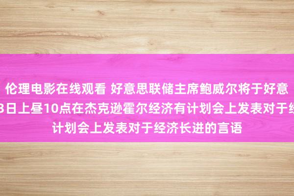 伦理电影在线观看 好意思联储主席鲍威尔将于好意思东技巧8月23日上昼10点在杰克逊霍尔经济有计划会上发表对于经济长进的言语