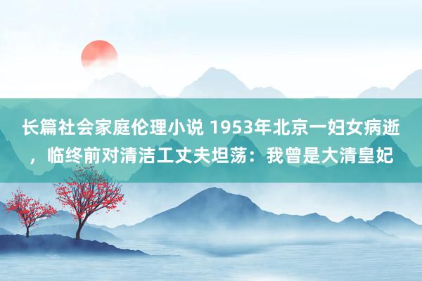 长篇社会家庭伦理小说 1953年北京一妇女病逝，临终前对清洁工丈夫坦荡：我曾是大清皇妃