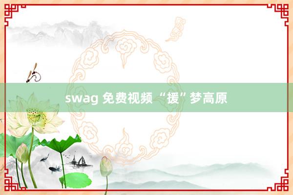 swag 免费视频 “援”梦高原