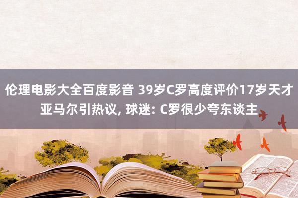 伦理电影大全百度影音 39岁C罗高度评价17岁天才亚马尔引热议, 球迷: C罗很少夸东谈主