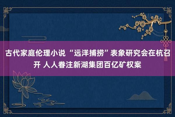 古代家庭伦理小说 “远洋捕捞”表象研究会在杭召开 人人眷注新湖集团百亿矿权案