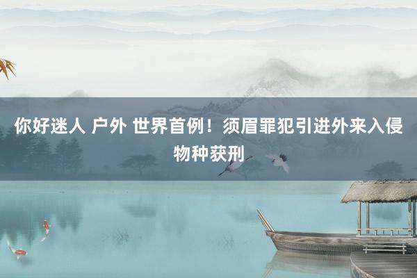 你好迷人 户外 世界首例！须眉罪犯引进外来入侵物种获刑