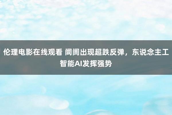 伦理电影在线观看 阛阓出现超跌反弹，东说念主工智能AI发挥强势