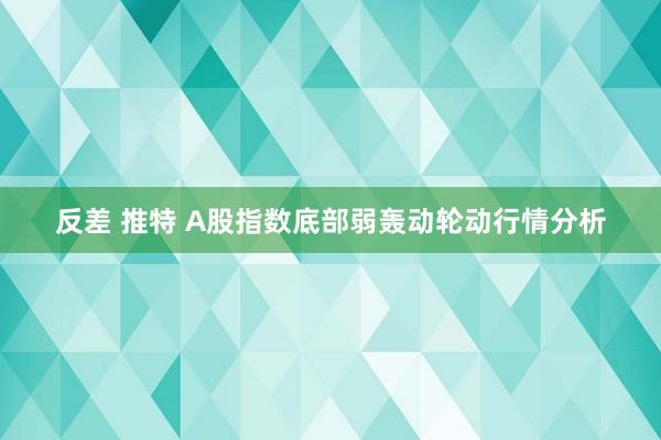 反差 推特 A股指数底部弱轰动轮动行情分析