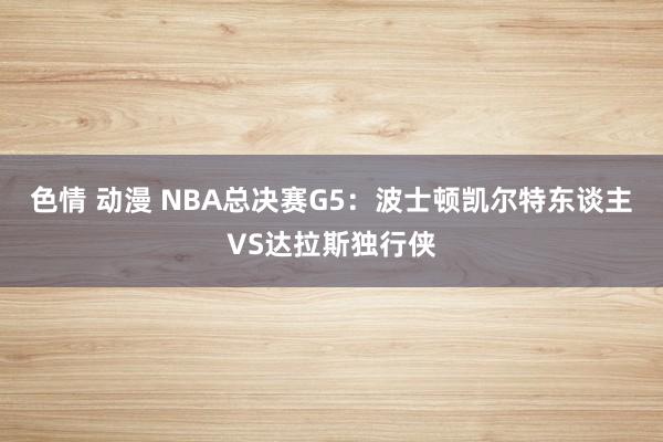 色情 动漫 NBA总决赛G5：波士顿凯尔特东谈主VS达拉斯独行侠