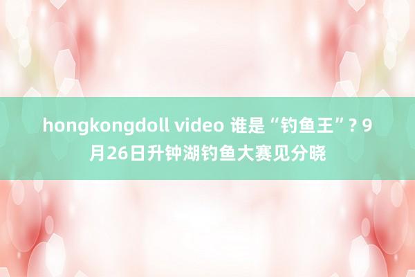 hongkongdoll video 谁是“钓鱼王”? 9月26日升钟湖钓鱼大赛见分晓