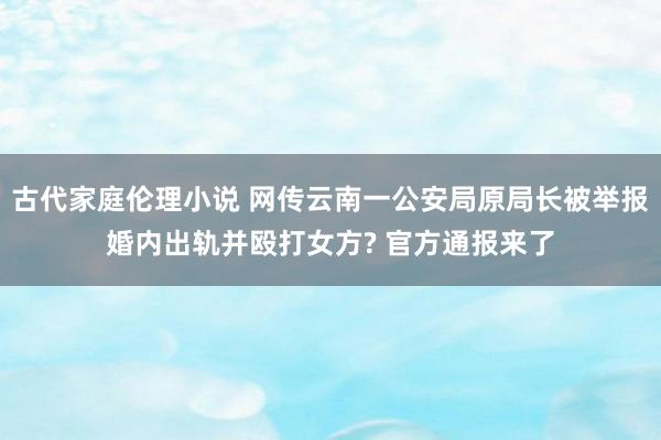 古代家庭伦理小说 网传云南一公安局原局长被举报婚内出轨并殴打女方? 官方通报来了