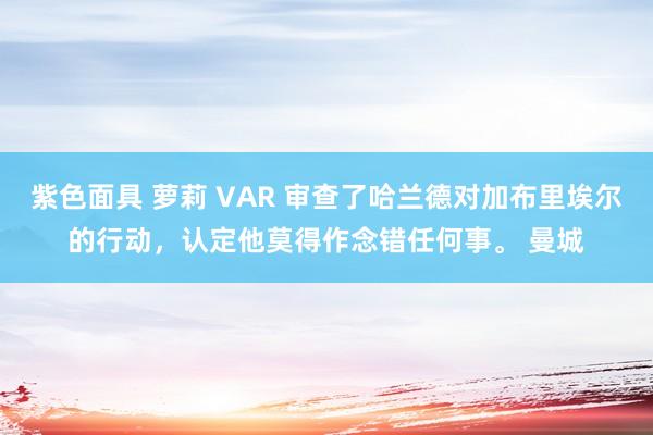 紫色面具 萝莉 VAR 审查了哈兰德对加布里埃尔的行动，认定他莫得作念错任何事。 曼城