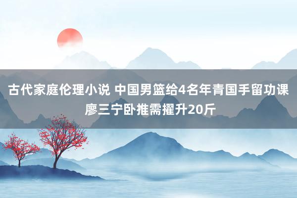 古代家庭伦理小说 中国男篮给4名年青国手留功课 廖三宁卧推需擢升20斤