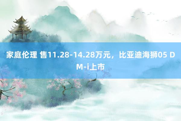 家庭伦理 售11.28-14.28万元，比亚迪海狮05 DM-i上市