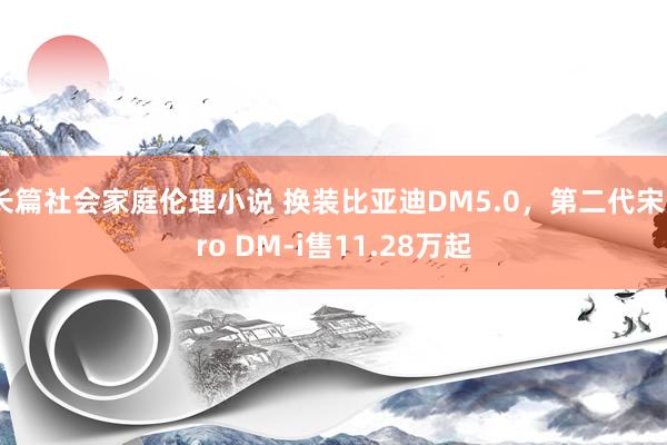 长篇社会家庭伦理小说 换装比亚迪DM5.0，第二代宋Pro DM-i售11.28万起