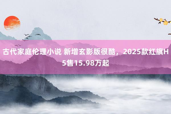 古代家庭伦理小说 新增玄影版很酷，2025款红旗H5售15.98万起