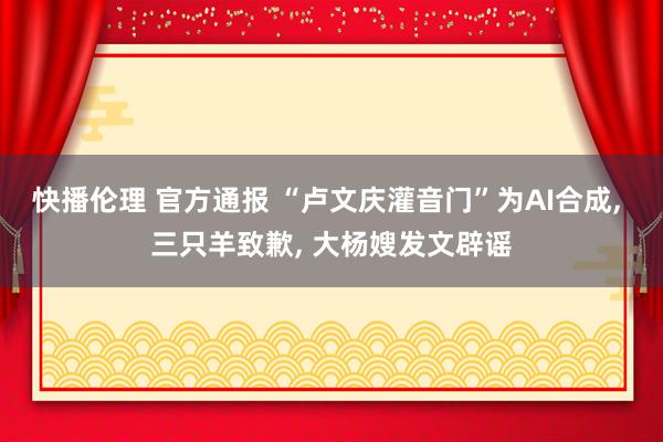 快播伦理 官方通报 “卢文庆灌音门”为AI合成, 三只羊致歉, 大杨嫂发文辟谣