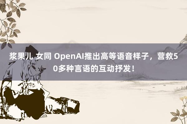 浆果儿 女同 OpenAI推出高等语音样子，营救50多种言语的互动抒发！