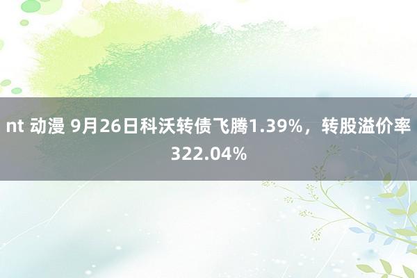 nt 动漫 9月26日科沃转债飞腾1.39%，转股溢价率322.04%