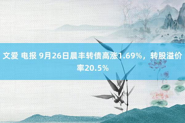 文爱 电报 9月26日晨丰转债高涨1.69%，转股溢价率20.5%