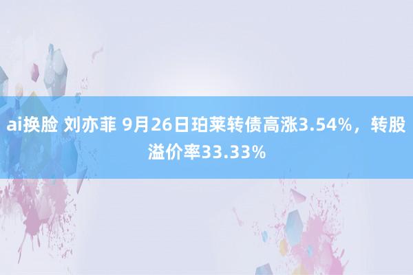 ai换脸 刘亦菲 9月26日珀莱转债高涨3.54%，转股溢价率33.33%