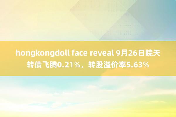 hongkongdoll face reveal 9月26日皖天转债飞腾0.21%，转股溢价率5.63%