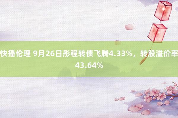 快播伦理 9月26日彤程转债飞腾4.33%，转股溢价率43.64%