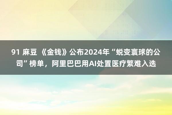 91 麻豆 《金钱》公布2024年“蜕变寰球的公司”榜单，阿里巴巴用AI处置医疗繁难入选