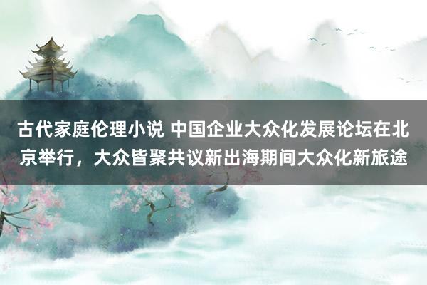 古代家庭伦理小说 中国企业大众化发展论坛在北京举行，大众皆聚共议新出海期间大众化新旅途